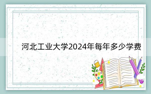 河北工业大学2024年每年多少学费?每年最低-元最高70000元(供山东考生参考)