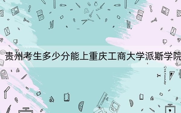 贵州考生多少分能上重庆工商大学派斯学院？附近三年最低院校投档线