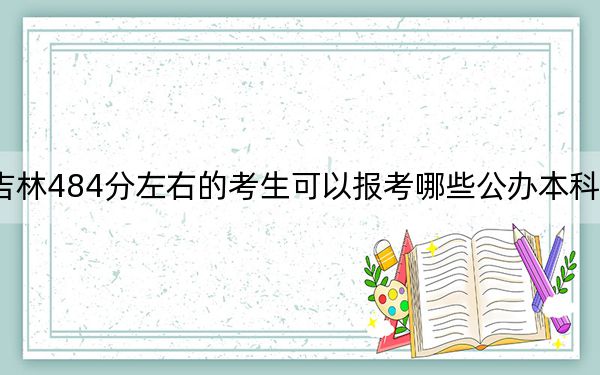 吉林484分左右的考生可以报考哪些公办本科大学？（供2025年考生参考）