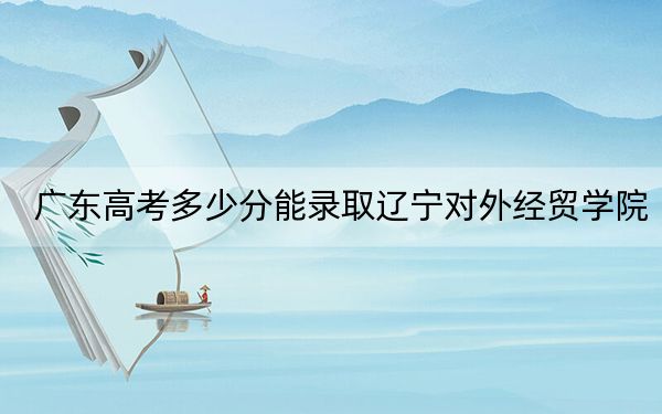广东高考多少分能录取辽宁对外经贸学院？附2022-2024年最低录取分数线