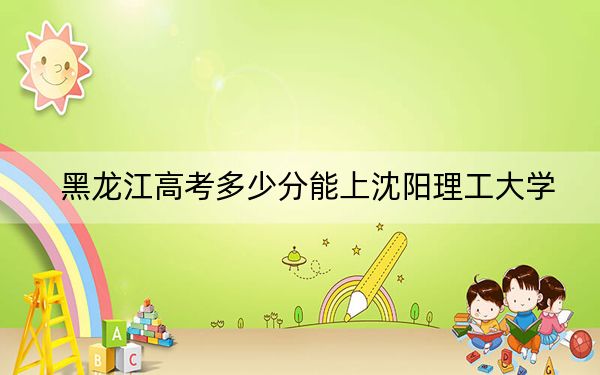 黑龙江高考多少分能上沈阳理工大学？附2022-2024年最低录取分数线