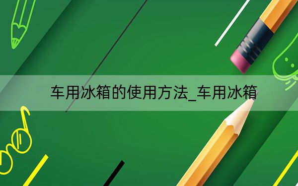 车用冰箱的使用方法_车用冰箱