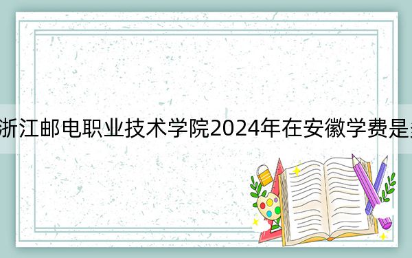 浙江邮电职业技术学院2024年在安徽学费是多少?安徽考生2025年参考