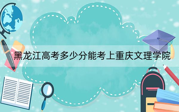 黑龙江高考多少分能考上重庆文理学院？附2022-2024年最低录取分数线