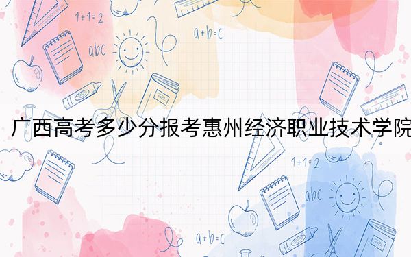 广西高考多少分报考惠州经济职业技术学院？附2022-2024年最低录取分数线