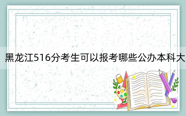 黑龙江516分考生可以报考哪些公办本科大学？（供2025年考生参考）