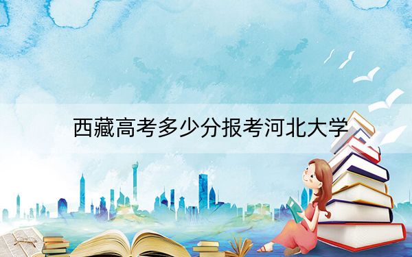 西藏高考多少分报考河北大学？附2022-2024年最低录取分数线