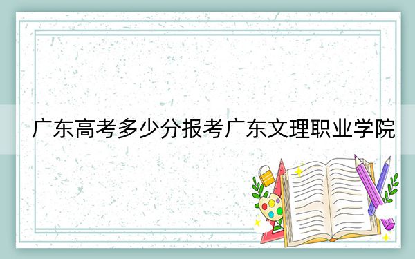 广东高考多少分报考广东文理职业学院？附2022-2024年最低录取分数线