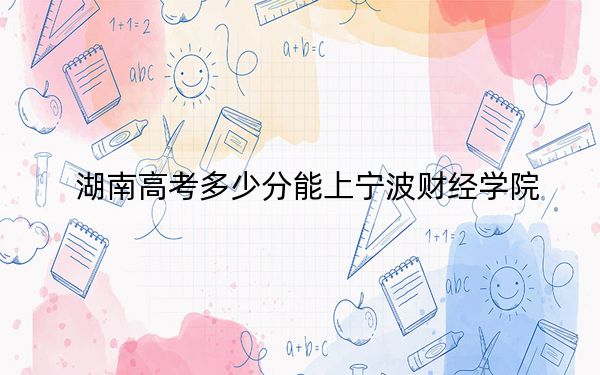 湖南高考多少分能上宁波财经学院？附带近三年最低录取分数线