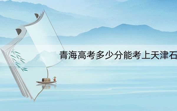 青海高考多少分能考上天津石油职业技术学院?附2022-2024年最低录取分数线