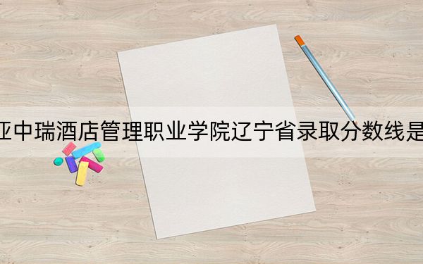 三亚中瑞酒店管理职业学院辽宁省录取分数线是多少？2025年辽宁考生参考