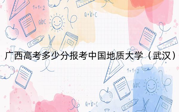 广西高考多少分报考中国地质大学(武汉)?附2022-2024年最低录取分数线