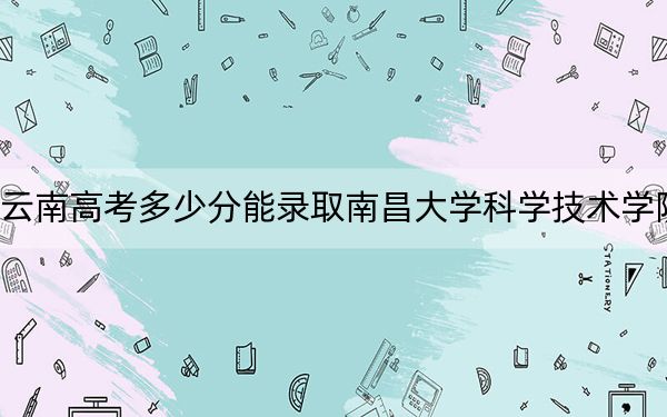 云南高考多少分能录取南昌大学科学技术学院？附带近三年最低录取分数线