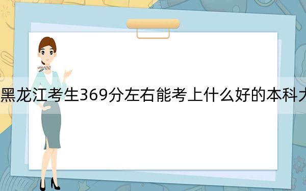 黑龙江考生369分左右能考上什么好的本科大学? 2024年有39所录取最低分369的大学