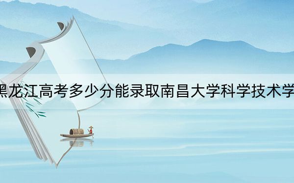 黑龙江高考多少分能录取南昌大学科学技术学院？2024年历史类460分 物理类投档线388分