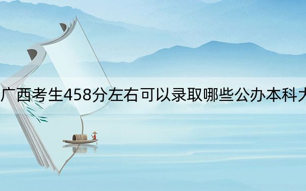 广西考生458分左右可以录取哪些公办本科大学？（供2025年考生参考）