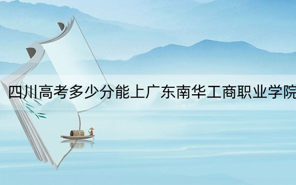 四川高考多少分能上广东南华工商职业学院？2024年文科最低407分 理科最低425分