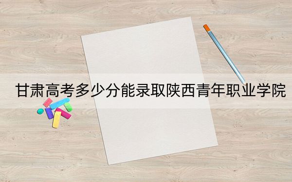 甘肃高考多少分能录取陕西青年职业学院？2024年历史类347分 物理类最低331分
