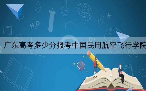 广东高考多少分报考中国民用航空飞行学院？2024年历史类录取分509分 物理类最低519分