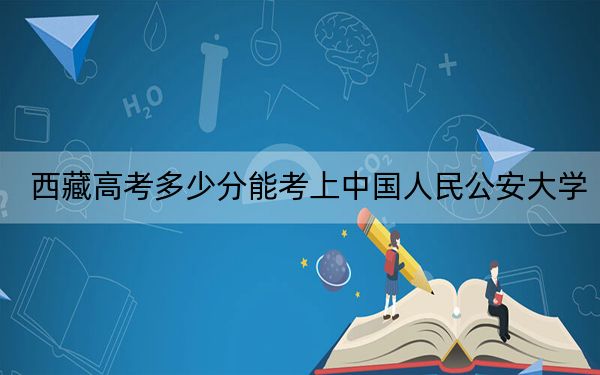 西藏高考多少分能考上中国人民公安大学？附2022-2024年最低录取分数线