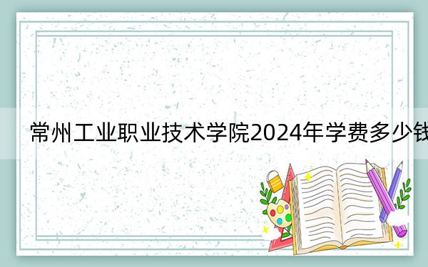 常州工业职业技术学院2024年学费多少钱？每年4700元-5300元（各专业收费标准）