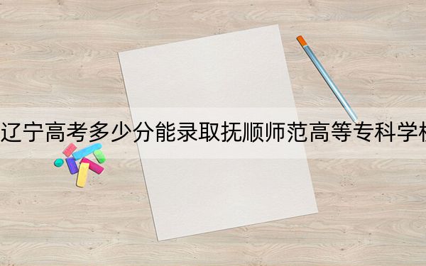 辽宁高考多少分能录取抚顺师范高等专科学校?2024年历史类投档线178分 物理类286分