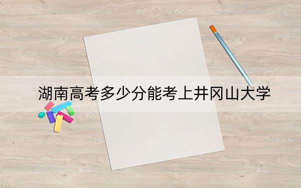 湖南高考多少分能考上井冈山大学？附2022-2024年院校最低投档线