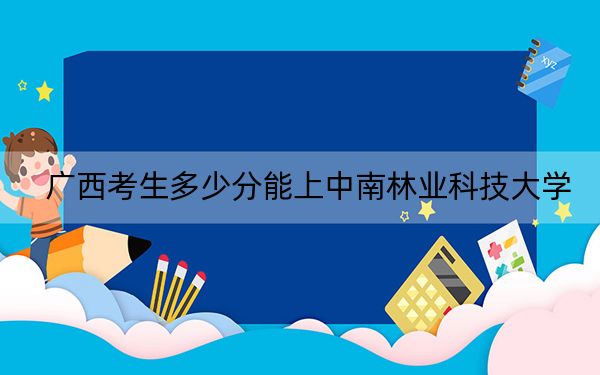 广西考生多少分能上中南林业科技大学？2024年历史类录取分539分 物理类投档线513分