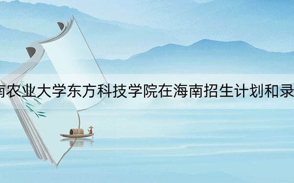 2024年湖南农业大学东方科技学院在海南招生计划和录取分数线是多少?海南考生2025年参考