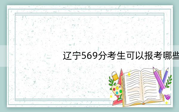 辽宁569分考生可以报考哪些本科大学？（供2025年考生参考）