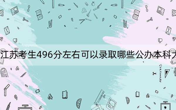 江苏考生496分左右可以录取哪些公办本科大学? 2025年高考可以填报47所大学