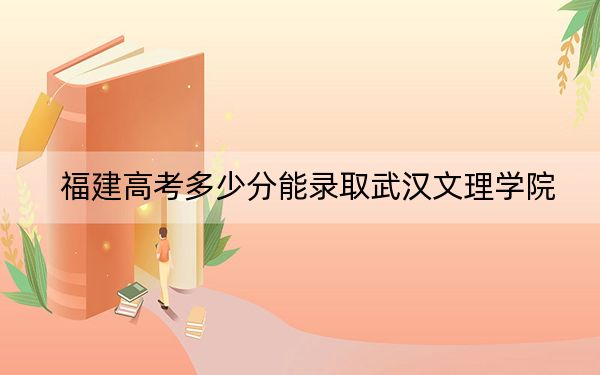 福建高考多少分能录取武汉文理学院？2024年历史类录取分449分 物理类投档线487分
