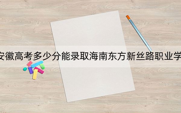 安徽高考多少分能录取海南东方新丝路职业学院？2024年历史类投档线207分 物理类投档线204分