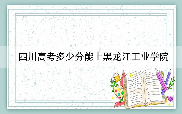 四川高考多少分能上黑龙江工业学院？附带近三年最低录取分数线