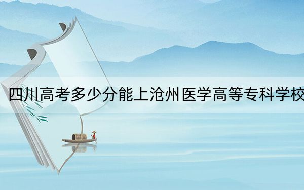 四川高考多少分能上沧州医学高等专科学校？附2022-2024年最低录取分数线