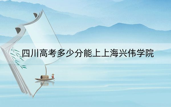 四川高考多少分能上上海兴伟学院？附2022-2024年最低录取分数线
