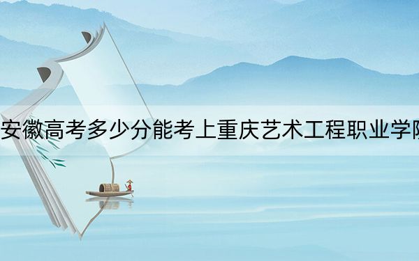 安徽高考多少分能考上重庆艺术工程职业学院？附2022-2024年最低录取分数线