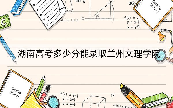 湖南高考多少分能录取兰州文理学院？2024年历史类录取分477分 物理类最低447分