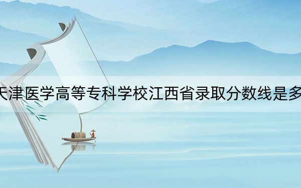天津医学高等专科学校江西省录取分数线是多少?2025年江西考生参考