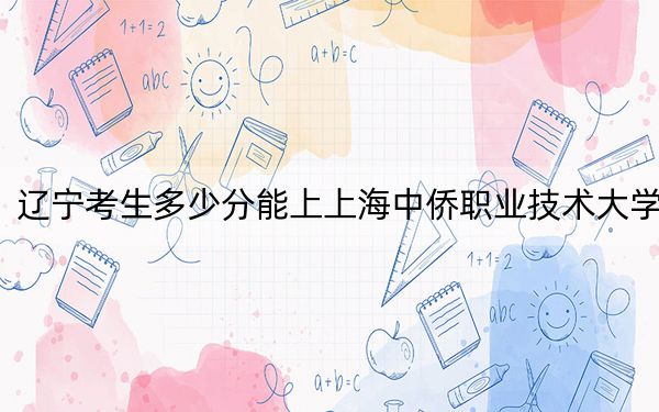 辽宁考生多少分能上上海中侨职业技术大学？附2022-2024年最低录取分数线