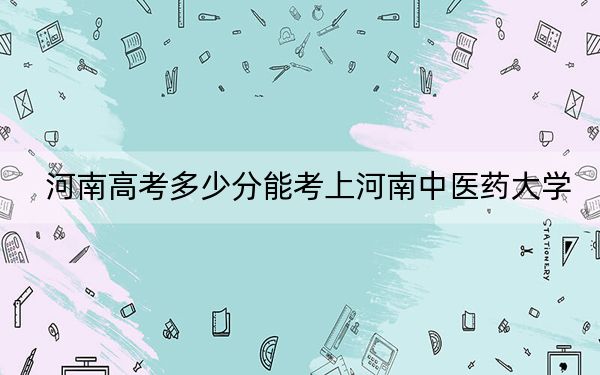 河南高考多少分能考上河南中医药大学？2024年文科最低531分 理科最低518分