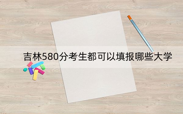 吉林580分考生都可以填报哪些大学？ 2024年录取最低分580的大学