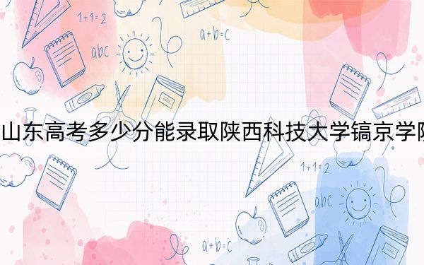 山东高考多少分能录取陕西科技大学镐京学院?附带近三年最低录取分数线