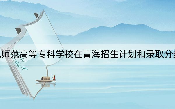 川北幼儿师范高等专科学校在青海招生计划和录取分数线是多少？2025青海考生参考