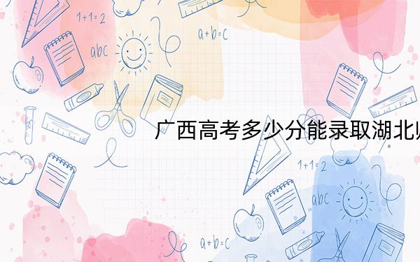 广西高考多少分能录取湖北师范大学?2024年历史类录取分535分 物理类509分