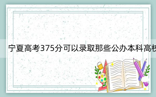 宁夏高考375分可以录取那些公办本科高校?(供2025届考生填报志愿参考)