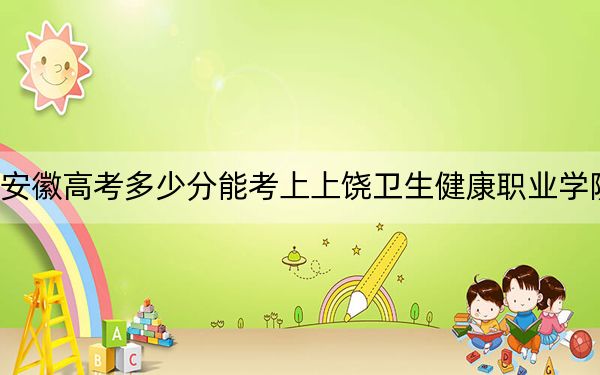 安徽高考多少分能考上上饶卫生健康职业学院？2024年历史类290分 物理类投档线365分