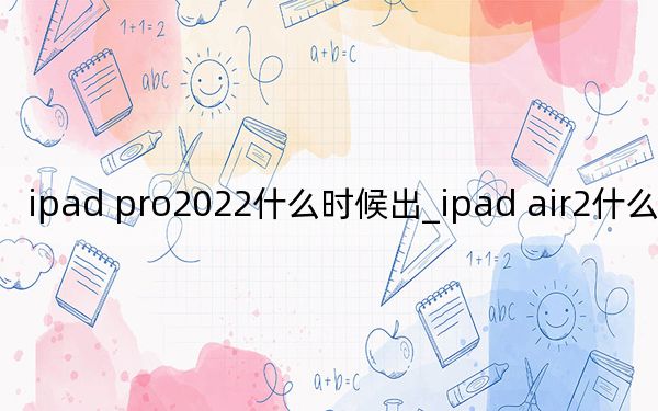 ipad pro2022什么时候出_ipad air2什么时候上市