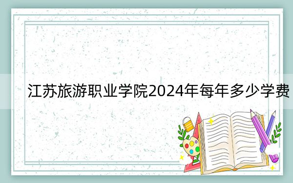 江苏旅游职业学院2024年每年多少学费？每年4700元-5300元（供安徽考生参考）