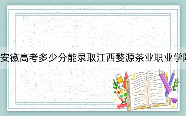 安徽高考多少分能录取江西婺源茶业职业学院？2024年历史类294分 物理类最低338分